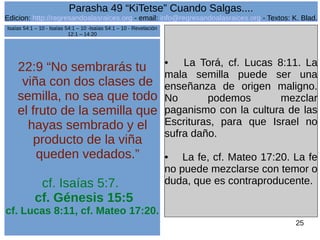 Edicion: http://regresandoalasraices.org - email: info@regresandoalasraices.org - Textos: K. Blad. 
25 
Parasha 49 “KiTetse” Cuando Salgas.... 
22:9 “No sembrarás tu 
viña con dos clases de 
semilla, no sea que todo 
el fruto de la semilla que 
hayas sembrado y el 
producto de la viña 
queden vedados.” 
cf. Isaías 5:7. 
cf. Génesis 15:5 
cf. Lucas 8:11, cf. Mateo 17:20. 
• La Torá, cf. Lucas 8:11. La 
mala semilla puede ser una 
enseñanza de origen maligno. 
No podemos mezclar 
paganismo con la cultura de las 
Escrituras, para que Israel no 
sufra daño. 
• La fe, cf. Mateo 17:20. La fe 
no puede mezclarse con temor o 
duda, que es contraproducente. 
Isaías 54:1 – 10 - Isaías 54:1 – 10 -Isaías 54:1 – 10 - Revelación 
12:1 – 14:20 
 
