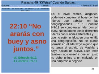 Edicion: http://regresandoalasraices.org - email: info@regresandoalasraices.org - Textos: K. Blad. 
28 
Parasha 49 “KiTetse” Cuando Salgas.... 
22:10 “No 
ararás con 
buey y asno 
juntos.” 
cf. Génesis 6:12. 
1 Corintios 9:9-11 
En el nivel remez, alegórico, 
podemos comparar el buey con los 
líderes que trabajan en las 
congregaciones. En 1 Corintios 
9:9-11 se compara al líder con un 
buey. No es bueno poner diferentes 
líderes con visiones diferentes y 
que no estén unidos, en una kehilá, 
una congregación. No se puede 
permitir en el liderazgo alguno que 
no tenga el espíritu de Mashíaj y 
haya nacido de nuevo. Este texto 
también nos enseña que un justo 
no debe unirse a un malvado en 
una empresa o negocio. 
Isaías 54:1 – 10 - Isaías 54:1 – 10 -Isaías 54:1 – 10 - Revelación 
12:1 – 14:20 
 