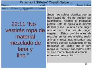 Edicion: http://regresandoalasraices.org - email: info@regresandoalasraices.org - Textos: K. Blad. 
29 
Parasha 49 “KiTetse” Cuando Salgas.... 
22:11 “No 
vestirás ropa de 
material 
mezclado de 
lana y 
lino.” 
Según los sabios significa que las 
dos clases de hilo no pueden ser 
rastrilladas, hiladas o trenzadas 
juntas. Sólo se aplica a la mezcla 
de lana y lino. La lana es de origen 
animal puro. Lino es de origen 
vegetal. Estas prohibiciones de 
mezclas en los tres niveles, suelo, 
animal y ropa, nos enseñan que 
tenemos que ser cuidadosos en no 
traspasar los límites que la Torá 
marca ni mezclar conceptos entre 
sí, sino marcar bien la diferencia 
entre una cosa y otra. 
Isaías 54:1 – 10 - Isaías 54:1 – 10 -Isaías 54:1 – 10 - Revelación 
12:1 – 14:20 
 