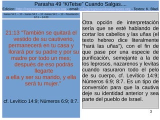 Edicion: http://regresandoalasraices.org - email: info@regresandoalasraices.org - Textos: K. Blad. 
3 
Parasha 49 “KiTetse” Cuando Salgas.... 
21:13 “También se quitará el 
vestido de su cautiverio, 
permanecerá en tu casa y 
llorará por su padre y por su 
madre por todo un mes; 
después de eso podrás 
llegarte 
a ella y ser su marido, y ella 
será tu mujer.” 
cf. Levítico 14:9; Números 6:9; 8:7. 
Otra opción de interpretación 
sería que se esté hablando de 
cortar los cabellos y las uñas (el 
texto hebreo dice literalmente 
“hará las uñas”), con el fin de 
que pase por una especie de 
purificación, semejante a la de 
los leprosos, nazarenos y levitas 
cuando rasuraron todo el pelo 
de su cuerpo, cf. Levítico 14:9; 
Números 6:9; 8:7. Es un tipo de 
conversión para que la cautiva 
deje su identidad anterior y sea 
parte del pueblo de Israel. 
Isaías 54:1 – 10 - Isaías 54:1 – 10 -Isaías 54:1 – 10 - Revelación 
12:1 – 14:20 
 