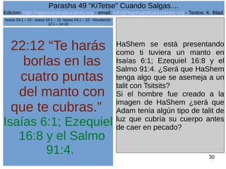 Edicion: http://regresandoalasraices.org - email: info@regresandoalasraices.org - Textos: K. Blad. 
30 
Parasha 49 “KiTetse” Cuando Salgas.... 
22:12 “Te harás 
borlas en las 
cuatro puntas 
del manto con 
que te cubras.” 
Isaías 6:1; Ezequiel 
16:8 y el Salmo 
91:4. 
HaShem se está presentando 
como ti tuviera un manto en 
Isaías 6:1; Ezequiel 16:8 y el 
Salmo 91:4. ¿Será que HaShem 
tenga algo que se asemeja a un 
talit con Tsitsits? 
Si el hombre fue creado a la 
imagen de HaShem ¿será que 
Adam tenía algún tipo de talit de 
luz que cubría su cuerpo antes 
de caer en pecado? 
Isaías 54:1 – 10 - Isaías 54:1 – 10 -Isaías 54:1 – 10 - Revelación 
12:1 – 14:20 
 