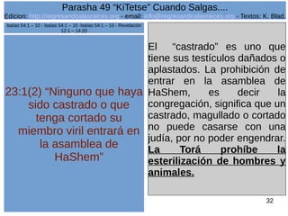 Edicion: http://regresandoalasraices.org - email: info@regresandoalasraices.org - Textos: K. Blad. 
32 
Parasha 49 “KiTetse” Cuando Salgas.... 
23:1(2) “Ninguno que haya 
sido castrado o que 
tenga cortado su 
miembro viril entrará en 
la asamblea de 
HaShem” 
El “castrado” es uno que 
tiene sus testículos dañados o 
aplastados. La prohibición de 
entrar en la asamblea de 
HaShem, es decir la 
congregación, significa que un 
castrado, magullado o cortado 
no puede casarse con una 
judía, por no poder engendrar. 
La Torá prohíbe la 
esterilización de hombres y 
animales. 
Isaías 54:1 – 10 - Isaías 54:1 – 10 -Isaías 54:1 – 10 - Revelación 
12:1 – 14:20 
 
