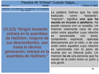 Edicion: http://regresandoalasraices.org - email: info@regresandoalasraices.org - Textos: K. Blad. 
33 
Parasha 49 “KiTetse” Cuando Salgas.... 
23:2(3) “Ningún bastardo 
entrará en la asamblea 
de HaShem, ninguno de 
sus descendientes, aun 
hasta la décima 
generación, entrará en la 
asamblea de HaShem.” 
La palabra hebrea que ha sido 
traducida como “bastardo”, 
“mamzer”, significa uno que ha 
nacido en incesto o adulterio. No 
puede casarse con un israelita. Un 
mamzer solamente nace de una 
unión entre aquellos cuya relación 
es sancionada con karet, 
cortamiento espiritual, aplicada 
directamente por el cielo, o de una 
unión entre aquellos cuya relación 
es sancionada con la pena de 
muerte por un tribunal judío. Un 
mamzer no es una persona que ha 
nacido de la unión entre un judío y 
una gentil. 
Isaías 54:1 – 10 - Isaías 54:1 – 10 -Isaías 54:1 – 10 - Revelación 
12:1 – 14:20 
 
