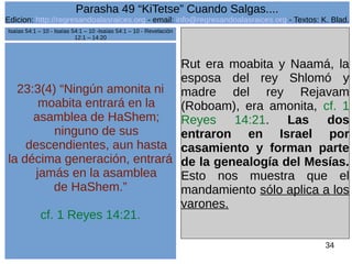 Edicion: http://regresandoalasraices.org - email: info@regresandoalasraices.org - Textos: K. Blad. 
34 
Parasha 49 “KiTetse” Cuando Salgas.... 
23:3(4) “Ningún amonita ni 
moabita entrará en la 
asamblea de HaShem; 
ninguno de sus 
descendientes, aun hasta 
la décima generación, entrará 
jamás en la asamblea 
de HaShem.” 
cf. 1 Reyes 14:21. 
Rut era moabita y Naamá, la 
esposa del rey Shlomó y 
madre del rey Rejavam 
(Roboam), era amonita, cf. 1 
Reyes 14:21. Las dos 
entraron en Israel por 
casamiento y forman parte 
de la genealogía del Mesías. 
Esto nos muestra que el 
mandamiento sólo aplica a los 
varones. 
Isaías 54:1 – 10 - Isaías 54:1 – 10 -Isaías 54:1 – 10 - Revelación 
12:1 – 14:20 
 