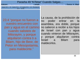 Edicion: http://regresandoalasraices.org - email: info@regresandoalasraices.org - Textos: K. Blad. 
35 
Parasha 49 “KiTetse” Cuando Salgas.... 
23:4 “porque no fueron a 
vuestro encuentro con 
pan y agua en el camino 
cuando salisteis de 
Mitsrayim, y porque 
alquilaron contra ti a 
Bilam, hijo de Beor, de 
Petor en Mesopotamia, 
para maldecirte.” 
La causa, de la prohibición de 
no poder entrar en la 
asamblea, era doble, porque 
no salieron a recibir a los hijos 
de Israel con pan y agua 
cuando vinieron de Mitsrayim, 
y porque alquilaron contra 
Israel a Bilam para 
maldecirlos. 
Isaías 54:1 – 10 - Isaías 54:1 – 10 -Isaías 54:1 – 10 - Revelación 
12:1 – 14:20 
 