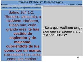 Edicion: http://regresandoalasraices.org - email: info@regresandoalasraices.org - Textos: K. Blad. 
36 
Parasha 49 “KiTetse” Cuando Salgas.... 
Salmo 104:1-2: 
“Bendice, alma mía, a 
HaShem. HaShem, 
Eloah mío, cuán 
grande eres; te has 
vestido de 
esplendor y de 
majestad, 
cubriéndote de luz 
como con un manto, 
extendiendo los cielos 
como una cortina.” 
¿Será que HaShem tenga 
algo que se asemeja a un 
talit con Tsitsits? 
Isaías 54:1 – 10 - Isaías 54:1 – 10 -Isaías 54:1 – 10 - Revelación 
12:1 – 14:20 
 