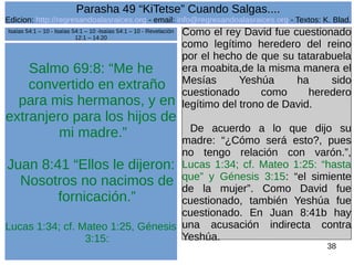 Edicion: http://regresandoalasraices.org - email: info@regresandoalasraices.org - Textos: K. Blad. 
38 
Parasha 49 “KiTetse” Cuando Salgas.... 
Salmo 69:8: “Me he 
convertido en extraño 
para mis hermanos, y en 
extranjero para los hijos de 
mi madre.” 
Juan 8:41 “Ellos le dijeron: 
Nosotros no nacimos de 
fornicación.” 
Lucas 1:34; cf. Mateo 1:25, Génesis 
3:15: 
Como el rey David fue cuestionado 
como legítimo heredero del reino 
por el hecho de que su tatarabuela 
era moabita,de la misma manera el 
Mesías Yeshúa ha sido 
cuestionado como heredero 
legítimo del trono de David. 
De acuerdo a lo que dijo su 
madre: “¿Cómo será esto?, pues 
no tengo relación con varón.”, 
Lucas 1:34; cf. Mateo 1:25: “hasta 
que” y Génesis 3:15: “el simiente 
de la mujer”. Como David fue 
cuestionado, también Yeshúa fue 
cuestionado. En Juan 8:41b hay 
una acusación indirecta contra 
Yeshúa. 
Isaías 54:1 – 10 - Isaías 54:1 – 10 -Isaías 54:1 – 10 - Revelación 
12:1 – 14:20 
 