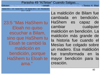 Edicion: http://regresandoalasraices.org - email: info@regresandoalasraices.org - Textos: K. Blad. 
40 
Parasha 49 “KiTetse” Cuando Salgas.... 
23:5 “Mas HaShem tu 
Eloah no quiso 
escuchar a Bilam, 
sino que HaShem tu 
Eloah te cambió la 
maldición en 
bendición, porque 
HaShem tu Eloah te 
ama.” 
La maldición de Bilam fue 
cambiada en bendición. 
HaShem es capaz de 
cambiar cualquier 
maldición en bendición. La 
maldición más grande de 
la historia fue cuando el 
Mesías fue colgado sobre 
un madero. Esa maldición 
fue transformada en la 
mayor bendición para la 
creación. 
Isaías 54:1 – 10 - Isaías 54:1 – 10 -Isaías 54:1 – 10 - Revelación 
12:1 – 14:20 
 
