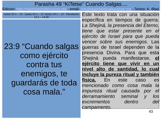 Edicion: http://regresandoalasraices.org - email: info@regresandoalasraices.org - Textos: K. Blad. 
43 
Parasha 49 “KiTetse” Cuando Salgas.... 
23:9 “Cuando salgas 
como ejército 
contra tus 
enemigos, te 
guardarás de toda 
cosa mala.” 
Este texto trata con una situación 
específica en tiempos de guerra. 
La Shejiná, la presencia del Eterno, 
tiene que estar presente en el 
ejército de Israel para que pueda 
vencer sobre sus enemigos. Las 
guerras de Israel dependen de la 
presencia Divina. Para que esta 
Shejiná pueda manifestarse, el 
ejército tiene que vivir en un 
nivel alto de santidad, lo cual 
incluye la pureza ritual y también 
física. En este caso es 
mencionado como cosa mala la 
impureza ritual causada por el 
derramamiento seminal y los 
excrementos dentro del 
campamento. 
Isaías 54:1 – 10 - Isaías 54:1 – 10 -Isaías 54:1 – 10 - Revelación 
12:1 – 14:20 
 