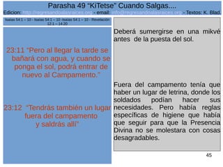 Edicion: http://regresandoalasraices.org - email: info@regresandoalasraices.org - Textos: K. Blad. 
45 
Parasha 49 “KiTetse” Cuando Salgas.... 
23:11 “Pero al llegar la tarde se 
bañará con agua, y cuando se 
ponga el sol, podrá entrar de 
nuevo al Campamento.” 
23:12 “Tendrás también un lugar 
fuera del campamento 
y saldrás allí” 
Deberá sumergirse en una mikvé 
antes de la puesta del sol. 
Fuera del campamento tenía que 
haber un lugar de letrina, donde los 
soldados podían hacer sus 
necesidades. Pero había reglas 
específicas de higiene que había 
que seguir para que la Presencia 
Divina no se molestara con cosas 
desagradables. 
Isaías 54:1 – 10 - Isaías 54:1 – 10 -Isaías 54:1 – 10 - Revelación 
12:1 – 14:20 
 