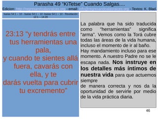Edicion: http://regresandoalasraices.org - email: info@regresandoalasraices.org - Textos: K. Blad. 
46 
Parasha 49 “KiTetse” Cuando Salgas.... 
23:13 “y tendrás entre 
tus herramientas una 
pala, 
y cuando te sientes allá 
fuera, cavarás con 
ella, y te 
darás vuelta para cubrir 
tu excremento” 
La palabra que ha sido traducida 
como “herramientas” significa 
“arma”. Vemos como la Torá cubre 
todas las áreas de la vida humana, 
incluso el momento de ir al baño. 
Hay mandamiento incluso para ese 
momento. A nuestro Padre no se le 
escapa nada. Nos instruye en 
los detalles más íntimos de 
nuestra vida para que actuemos 
siempre 
de manera correcta y nos da la 
oportunidad de servirle por medio 
de la vida práctica diaria. 
Isaías 54:1 – 10 - Isaías 54:1 – 10 -Isaías 54:1 – 10 - Revelación 
12:1 – 14:20 
 