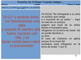 Edicion: http://regresandoalasraices.org - email: info@regresandoalasraices.org - Textos: K. Blad. 
47 
Parasha 49 “KiTetse” Cuando Salgas.... 
23:13 “y tendrás entre 
tus herramientas una 
pala, 
y cuando te sientes allá 
fuera, cavarás con 
ella, y te 
darás vuelta para cubrir 
tu excremento” 
23:15(16) “No entregarás a su amo 
un esclavo que venga 
a ti huyendo de su señor.” – Aquí 
se trata de un esclavo 
pagano que huye de su señor 
desde el extranjero para 
refugiarse en la tierra de Israel. No 
se puede devolver a 
su amo. 
El caso de Onésimo no aplica 
porque él no huyó del 
extranjero para refugiarse en la 
tierra de Israel. Y por lo 
Isaías 54:1 – 10 - Isaías 54:1 – 10 -Isaías 54:1 – 10 - Revelación 
12:1 – 14:20 
 
