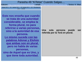 Edicion: http://regresandoalasraices.org - email: info@regresandoalasraices.org - Textos: K. Blad. 
49 
Parasha 49 “KiTetse” Cuando Salgas.... 
Esto nos enseña que cuando 
se trata de una autoridad 
considerable, se emplea la 
forma plural, no para 
referirse a varias personas, 
sino a la autoridad de esa 
persona. 
Lo mismo sucede con las 
palabras Adonai y Elohim 
que ambas son en plural, 
pero no habla de varias 
personas, 
sino de Aquel que es Uno, y 
que tiene toda autoridad. 
Una sola persona puede ser 
referida por la Torá en plural. 
Isaías 54:1 – 10 - Isaías 54:1 – 10 -Isaías 54:1 – 10 - Revelación 
12:1 – 14:20 
 