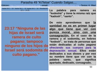 Edicion: http://regresandoalasraices.org - email: info@regresandoalasraices.org - Textos: K. Blad. 
50 
Parasha 49 “KiTetse” Cuando Salgas.... 
23:17 “Ninguna de las 
hijas de Israel será 
ramera de culto 
pagano; tampoco 
ninguno de los hijos de 
Israel será sodomita de 
culto pagano.” 
La palabra para ramera es 
“kedeshá” y tiene la misma raíz que 
“kadosh”, “santo”. 
De esto aprendemos que la 
santidad no es en primer lugar 
algo que tiene que ver con 
pureza moral, sino con una 
consagración. En el caso de la 
ramera y el sodomita, en hebreo 
“kedesh”, se trata de personas que 
están dedicadas al culto pagano 
ofreciendo sus cuerpos para la 
depravación sexual. Ellos están 
dedicados a sus dioses y por eso 
su nombre tiene que ver con la 
palabra santo, que significa 
apartado, dedicado, consagrado. 
Isaías 54:1 – 10 - Isaías 54:1 – 10 -Isaías 54:1 – 10 - Revelación 
12:1 – 14:20 
 
