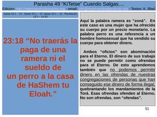 Edicion: http://regresandoalasraices.org - email: info@regresandoalasraices.org - Textos: K. Blad. 
51 
Parasha 49 “KiTetse” Cuando Salgas.... 
23:18 “No traerás la 
paga de una 
ramera ni el 
sueldo de 
un perro a la casa 
de HaShem tu 
Eloah.” 
Aquí la palabra ramera es “zoná”. En 
este caso es una mujer que ha ofrecido 
su cuerpo por un precio monetario. La 
palabra perro es una referencia a un 
hombre homosexual que ha vendido su 
cuerpo para obtener dinero. 
Ambos “oficios” son abominación 
para el Eterno. El dinero de sus trabajo 
no se puede permitir como ofrendas 
para el Eterno. De esto aprendemos 
también que no podemos permitir 
dinero en las ofrendas de nuestras 
congregaciones de personas que han 
conseguido ese dinero de forma ilegal, 
quebrantando los mandamientos de la 
Torá. Esas ofrendas ofenden al Eterno. 
No son ofrendas, son “ofendas”. 
Isaías 54:1 – 10 - Isaías 54:1 – 10 -Isaías 54:1 – 10 - Revelación 
12:1 – 14:20 
 