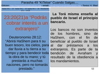 Edicion: http://regresandoalasraices.org - email: info@regresandoalasraices.org - Textos: K. Blad. 
53 
Parasha 49 “KiTetse” Cuando Salgas.... 
23:20(21)a “Podrás 
cobrar interés a un 
extranjero” 
Deuteronomio 28:12: 
“Abrirá HaShem para ti su 
buen tesoro, los cielos, para 
dar lluvia a tu tierra a su 
tiempo y para bendecir toda 
la obra de tu mano; y tú 
prestarás a muchas 
naciones, pero no tomarás 
prestado.” 
La Torá misma enseña al 
pueblo de Israel el principio 
bancario. 
Los bancos no son inventos 
de los hombres, sino de 
HaShem, con el fin de 
beneficiar al pueblo de Israel 
al dar préstamos a los 
extranjeros. Es parte de la 
bendición de Avraham y 
resultado de la obediencia a 
los mandamientos. 
Isaías 54:1 – 10 - Isaías 54:1 – 10 -Isaías 54:1 – 10 - Revelación 
12:1 – 14:20 
 