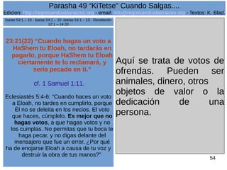 Edicion: http://regresandoalasraices.org - email: info@regresandoalasraices.org - Textos: K. Blad. 
54 
Parasha 49 “KiTetse” Cuando Salgas.... 
23:21(22) “Cuando hagas un voto a 
HaShem tu Eloah, no tardarás en 
pagarlo, porque HaShem tu Eloah 
ciertamente te lo reclamará, y 
sería pecado en ti.” 
cf. 1 Samuel 1:11. 
Eclesiastés 5:4-6: “Cuando haces un voto 
a Eloah, no tardes en cumplirlo, porque 
Él no se deleita en los necios. El voto 
que haces, cúmplelo. Es mejor que no 
hagas votos, a que hagas votos y no 
los cumplas. No permitas que tu boca te 
haga pecar, y no digas delante del 
mensajero que fue un error. ¿Por qué 
ha de enojarse Eloah a causa de tu voz y 
destruir la obra de tus manos?” 
Aquí se trata de votos de 
ofrendas. Pueden ser 
animales, dinero, otros 
objetos de valor o la 
dedicación de una 
persona. 
Isaías 54:1 – 10 - Isaías 54:1 – 10 -Isaías 54:1 – 10 - Revelación 
12:1 – 14:20 
 