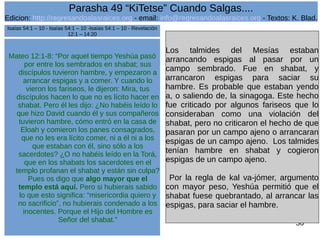 Edicion: http://regresandoalasraices.org - email: info@regresandoalasraices.org - Textos: K. Blad. 
56 
Parasha 49 “KiTetse” Cuando Salgas.... 
Mateo 12:1-8: “Por aquel tiempo Yeshúa pasó 
por entre los sembrados en shabat; sus 
discípulos tuvieron hambre, y empezaron a 
arrancar espigas y a comer. Y cuando lo 
vieron los fariseos, le dijeron: Mira, tus 
discípulos hacen lo que no es lícito hacer en 
shabat. Pero él les dijo: ¿No habéis leído lo 
que hizo David cuando él y sus compañeros 
tuvieron hambre, cómo entró en la casa de 
Eloah y comieron los panes consagrados, 
que no les era lícito comer, ni a él ni a los 
que estaban con él, sino sólo a los 
sacerdotes? ¿O no habéis leído en la Torá, 
que en los shabats los sacerdotes en el 
templo profanan el shabat y están sin culpa? 
Pues os digo que algo mayor que el 
templo está aquí. Pero si hubierais sabido 
lo que esto significa: “misericordia quiero y 
no sacrificio”, no hubierais condenado a los 
inocentes. Porque el Hijo del Hombre es 
Señor del shabat.” 
Los talmides del Mesías estaban 
arrancando espigas al pasar por un 
campo sembrado. Fue en shabat, y 
arrancaron espigas para saciar su 
hambre. Es probable que estaban yendo 
a, o saliendo de, la sinagoga. Este hecho 
fue criticado por algunos fariseos que lo 
consideraban como una violación del 
shabat, pero no criticaron el hecho de que 
pasaran por un campo ajeno o arrancaran 
espigas de un campo ajeno. Los talmides 
tenían hambre en shabat y cogieron 
espigas de un campo ajeno. 
Por la regla de kal va-jómer, argumento 
con mayor peso, Yeshúa permitió que el 
shabat fuese quebrantado, al arrancar las 
espigas, para saciar el hambre. 
Isaías 54:1 – 10 - Isaías 54:1 – 10 -Isaías 54:1 – 10 - Revelación 
12:1 – 14:20 
 