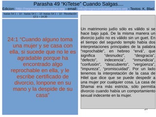 Edicion: http://regresandoalasraices.org - email: info@regresandoalasraices.org - Textos: K. Blad. 
57 
Parasha 49 “KiTetse” Cuando Salgas.... 
24:1 “Cuando alguno toma 
una mujer y se casa con 
ella, si sucede que no le es 
agradable porque ha 
encontrado algo 
reprochable en ella, y le 
escribe certificado de 
divorcio, lonpone en su 
mano y la despide de su 
casa” 
Un matrimonio judío sólo es válido si se 
hace bajo jupá. De la misma manera un 
divorcio judío no es válido sin un guet. En 
el tiempo del segundo templo había dos 
interpretaciones principales de la palabra 
“reprochable”, en hebreo “ervá”, que 
significa “desnudez”, “desgracia”, 
“defecto”, indecencia”, “inmundicia”, 
“confusión”, “descubierto”, “vergüenza”, 
“impureza”, “promiscuidad”. Por un lado 
tenemos la interpretación de la casa de 
Hilel que dice que se puede despedir a 
una mujer por cualquier cosa. La casa de 
Shamai era más estricta, sólo permitía 
divorcio cuando había un comportamiento 
sexual indecente en la mujer. 
Isaías 54:1 – 10 - Isaías 54:1 – 10 -Isaías 54:1 – 10 - Revelación 
12:1 – 14:20 
 
