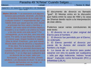 Edicion: http://regresandoalasraices.org - email: info@regresandoalasraices.org - Textos: K. Blad. 
58 
Parasha 49 “KiTetse” Cuando Salgas.... 
Mateo 19:3-10: “Y se acercaron a él algunos 
fariseos para probarle, diciendo: ¿Es lícito a 
un hombre divorciarse de su mujer por 
cualquier motivo? Y respondiendo dijo: ¿No 
habéis leído que aquel que los creó, desde 
el principio los hizo varón y hembra, y 
añadió: “por esta razón el hombre dejara a 
su padre y a su madre y se unirá a su mujer, 
y los dos serán una sola carne”? Por 
consiguiente, ya no son dos, sino una sola 
carne. Por tanto, lo que Eloah ha unido bajo 
el mismo yugo, ningún hombre lo separe. 
Ellos le dicen: Entonces, ¿por qué mandó 
Moshé darle carta de divorcio y repudiarla? 
Él les dice: Por la dureza de vuestro 
corazón, Moshé os permitió divorciaros de 
vuestras mujeres; pero no ha sido así desde 
el principio. Y yo os digo que cualquiera que 
se divorcie de su mujer, salvo por 
fornicación, y se case con otra, comete 
adulterio. Los discípulos le dicen: Si así es la 
relación del hombre con su mujer, no 
conviene casarse.” 
El documento de divorcio es llamado 
“guet”. El Mesías entra en la discusión 
que había entre la casa de Hilel y la casa 
de Shamai dando razón a la interpretación 
de éste último. 
Podemos sacar varias conclusiones de 
este texto: 
1. El divorcio no es el plan original del 
Eterno para el hombre. 
2. El divorcio fue permitido por el Eterno, 
no ordenado. 
3. El Eterno permitió el divorcio por 
causa de la dureza del corazón del 
hombre y la mujer. 
4. La causa de un divorcio para poder 
casarse con otra no puede ser cualquiera 
– sólo por algo indecente, hebreo “ervat 
davar”, traducido como fornicación (RV) y 
infidelidad (LBLA). 
Isaías 54:1 – 10 - Isaías 54:1 – 10 -Isaías 54:1 – 10 - Revelación 
12:1 – 14:20 
 