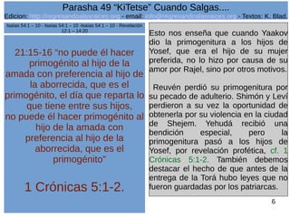 Edicion: http://regresandoalasraices.org - email: info@regresandoalasraices.org - Textos: K. Blad. 
6 
Parasha 49 “KiTetse” Cuando Salgas.... 
21:15-16 “no puede él hacer 
primogénito al hijo de la 
amada con preferencia al hijo de 
la aborrecida, que es el 
primogénito, el día que reparta lo 
que tiene entre sus hijos, 
no puede él hacer primogénito al 
hijo de la amada con 
preferencia al hijo de la 
aborrecida, que es el 
primogénito” 
1 Crónicas 5:1-2. 
Esto nos enseña que cuando Yaakov 
dio la primogenitura a los hijos de 
Yosef, que era el hijo de su mujer 
preferida, no lo hizo por causa de su 
amor por Rajel, sino por otros motivos. 
Reuvén perdió su primogenitura por 
su pecado de adulterio. Shimón y Leví 
perdieron a su vez la oportunidad de 
obtenerla por su violencia en la ciudad 
de Shejem. Yehudá recibió una 
bendición especial, pero la 
primogenitura pasó a los hijos de 
Yosef, por revelación profética, cf. 1 
Crónicas 5:1-2. También debemos 
destacar el hecho de que antes de la 
entrega de la Torá hubo leyes que no 
fueron guardadas por los patriarcas. 
Isaías 54:1 – 10 - Isaías 54:1 – 10 -Isaías 54:1 – 10 - Revelación 
12:1 – 14:20 
 
