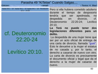 Edicion: http://regresandoalasraices.org - email: info@regresandoalasraices.org - Textos: K. Blad. 
60 
Parasha 49 “KiTetse” Cuando Salgas.... 
cf. Deuteronomio 
22:20-24 
Levítico 20:10. 
Pero si ella hubiera cometido adulterio 
durante el tiempo de desposorio 
tendría que ser apedreada, no 
despedida en divorcio, cf. 
Deuteronomio 22:20-24; Levítico 
20:10. 
La Torá no puede tener dos 
legislaciones diferentes para un 
delito. 
La despedida de una mujer tiene que 
ser por un acto oficial de entrega de 
una carta de divorcio, llamada “guet”. 
Esto le devuelve a la mujer el estatus 
de no casada y, por lo tanto, el 
derecho a casarse de nuevo con otro. 
La carta de divorcio es precisamente 
el documento oficial y legal que da el 
derecho a la mujer de casarse de 
nuevo. 
Isaías 54:1 – 10 - Isaías 54:1 – 10 -Isaías 54:1 – 10 - Revelación 
12:1 – 14:20 
 