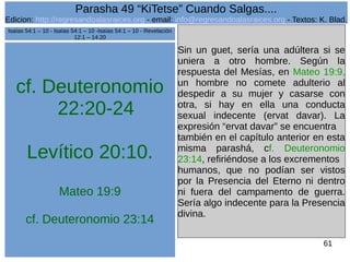 Edicion: http://regresandoalasraices.org - email: info@regresandoalasraices.org - Textos: K. Blad. 
61 
Parasha 49 “KiTetse” Cuando Salgas.... 
cf. Deuteronomio 
22:20-24 
Levítico 20:10. 
Mateo 19:9 
cf. Deuteronomio 23:14 
Sin un guet, sería una adúltera si se 
uniera a otro hombre. Según la 
respuesta del Mesías, en Mateo 19:9, 
un hombre no comete adulterio al 
despedir a su mujer y casarse con 
otra, si hay en ella una conducta 
sexual indecente (ervat davar). La 
expresión “ervat davar” se encuentra 
también en el capítulo anterior en esta 
misma parashá, cf. Deuteronomio 
23:14, refiriéndose a los excrementos 
humanos, que no podían ser vistos 
por la Presencia del Eterno ni dentro 
ni fuera del campamento de guerra. 
Sería algo indecente para la Presencia 
divina. 
Isaías 54:1 – 10 - Isaías 54:1 – 10 -Isaías 54:1 – 10 - Revelación 
12:1 – 14:20 
 