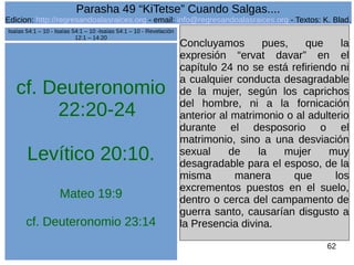 Edicion: http://regresandoalasraices.org - email: info@regresandoalasraices.org - Textos: K. Blad. 
62 
Parasha 49 “KiTetse” Cuando Salgas.... 
cf. Deuteronomio 
22:20-24 
Levítico 20:10. 
Mateo 19:9 
cf. Deuteronomio 23:14 
Concluyamos pues, que la 
expresión “ervat davar” en el 
capítulo 24 no se está refiriendo ni 
a cualquier conducta desagradable 
de la mujer, según los caprichos 
del hombre, ni a la fornicación 
anterior al matrimonio o al adulterio 
durante el desposorio o el 
matrimonio, sino a una desviación 
sexual de la mujer muy 
desagradable para el esposo, de la 
misma manera que los 
excrementos puestos en el suelo, 
dentro o cerca del campamento de 
guerra santo, causarían disgusto a 
la Presencia divina. 
Isaías 54:1 – 10 - Isaías 54:1 – 10 -Isaías 54:1 – 10 - Revelación 
12:1 – 14:20 
 