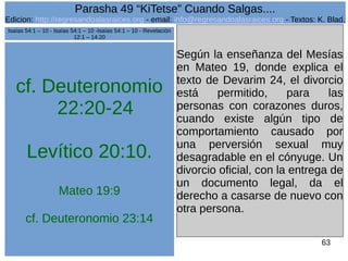 Edicion: http://regresandoalasraices.org - email: info@regresandoalasraices.org - Textos: K. Blad. 
63 
Parasha 49 “KiTetse” Cuando Salgas.... 
cf. Deuteronomio 
22:20-24 
Levítico 20:10. 
Mateo 19:9 
cf. Deuteronomio 23:14 
Según la enseñanza del Mesías 
en Mateo 19, donde explica el 
texto de Devarim 24, el divorcio 
está permitido, para las 
personas con corazones duros, 
cuando existe algún tipo de 
comportamiento causado por 
una perversión sexual muy 
desagradable en el cónyuge. Un 
divorcio oficial, con la entrega de 
un documento legal, da el 
derecho a casarse de nuevo con 
otra persona. 
Isaías 54:1 – 10 - Isaías 54:1 – 10 -Isaías 54:1 – 10 - Revelación 
12:1 – 14:20 
 