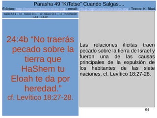 Edicion: http://regresandoalasraices.org - email: info@regresandoalasraices.org - Textos: K. Blad. 
64 
Parasha 49 “KiTetse” Cuando Salgas.... 
24:4b “No traerás 
pecado sobre la 
tierra que 
HaShem tu 
Eloah te da por 
heredad.” 
cf. Levítico 18:27-28. 
Las relaciones ilícitas traen 
pecado sobre la tierra de Israel y 
fueron una de las causas 
principales de la expulsión de 
los habitantes de las siete 
naciones, cf. Levítico 18:27-28. 
Isaías 54:1 – 10 - Isaías 54:1 – 10 -Isaías 54:1 – 10 - Revelación 
12:1 – 14:20 
 