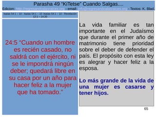 Edicion: http://regresandoalasraices.org - email: info@regresandoalasraices.org - Textos: K. Blad. 
65 
Parasha 49 “KiTetse” Cuando Salgas.... 
24:5 “Cuando un hombre 
es recién casado, no 
saldrá con el ejército, ni 
se le impondrá ningún 
deber; quedará libre en 
su casa por un año para 
hacer feliz a la mujer 
que ha tomado.” 
La vida familiar es tan 
importante en el Judaísmo 
que durante el primer año de 
matrimonio tiene prioridad 
sobre el deber de defender el 
país. El propósito con esta ley 
es alegrar y hacer feliz a la 
esposa. 
Lo más grande de la vida de 
una mujer es casarse y 
tener hijos. 
Isaías 54:1 – 10 - Isaías 54:1 – 10 -Isaías 54:1 – 10 - Revelación 
12:1 – 14:20 
 