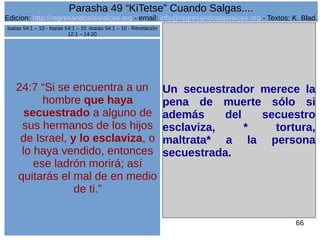 Edicion: http://regresandoalasraices.org - email: info@regresandoalasraices.org - Textos: K. Blad. 
66 
Parasha 49 “KiTetse” Cuando Salgas.... 
24:7 “Si se encuentra a un 
hombre que haya 
secuestrado a alguno de 
sus hermanos de los hijos 
de Israel, y lo esclaviza, o 
lo haya vendido, entonces 
ese ladrón morirá; así 
quitarás el mal de en medio 
de ti.” 
Un secuestrador merece la 
pena de muerte sólo si 
además del secuestro 
esclaviza, * tortura, 
maltrata* a la persona 
secuestrada. 
Isaías 54:1 – 10 - Isaías 54:1 – 10 -Isaías 54:1 – 10 - Revelación 
12:1 – 14:20 
 
