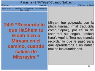 Edicion: http://regresandoalasraices.org - email: info@regresandoalasraices.org - Textos: K. Blad. 
67 
Parasha 49 “KiTetse” Cuando Salgas.... 
24:9 “Recuerda lo 
que HaShem tu 
Eloah hizo a 
Miryam en el 
camino, cuando 
salíais de 
Mitsrayim.” 
Miryam fue golpeada con la 
plaga tsaráat, (mal traducida 
como “lepra”), por causa de 
usar mal su lengua, “lashón 
hará”. Aquí la Torá nos manda 
recordar lo que le pasó para 
que aprendamos a no hablar 
mal de las autoridades. 
Isaías 54:1 – 10 - Isaías 54:1 – 10 -Isaías 54:1 – 10 - Revelación 
12:1 – 14:20 
 