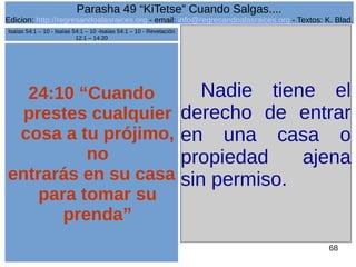 Edicion: http://regresandoalasraices.org - email: info@regresandoalasraices.org - Textos: K. Blad. 
68 
Parasha 49 “KiTetse” Cuando Salgas.... 
24:10 “Cuando 
prestes cualquier 
cosa a tu prójimo, 
no 
entrarás en su casa 
para tomar su 
prenda” 
Nadie tiene el 
derecho de entrar 
en una casa o 
propiedad ajena 
sin permiso. 
Isaías 54:1 – 10 - Isaías 54:1 – 10 -Isaías 54:1 – 10 - Revelación 
12:1 – 14:20 
 