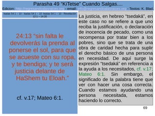 Edicion: http://regresandoalasraices.org - email: info@regresandoalasraices.org - Textos: K. Blad. 
69 
Parasha 49 “KiTetse” Cuando Salgas.... 
24:13 “sin falta le 
devolverás la prenda al 
ponerse el sol, para que 
se acueste con su ropa, 
y te bendiga; y te será 
justicia delante de 
HaShem tu Eloah.” 
cf. v.17; Mateo 6:1. 
La justicia, en hebreo “tsedaká”, en 
este caso no se refiere a que uno 
reciba la justificación, o declaración 
de inocencia de pecado, como una 
recompensa por tratar bien a los 
pobres, sino que se trata de una 
obra de caridad hecha para suplir 
el derecho básico de una persona 
en necesidad. De aquí surge la 
expresión “tsedaká” en referencia a 
la ayuda a los necesitados, cf. v.17; 
Mateo 6:1. Sin embargo, el 
significado de la palabra tiene que 
ver con hacer una cosa correcta. 
Cuando estamos ayudando una 
persona necesitada, estamos 
haciendo lo correcto. 
Isaías 54:1 – 10 - Isaías 54:1 – 10 -Isaías 54:1 – 10 - Revelación 
12:1 – 14:20 
 