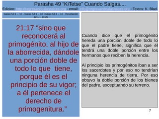 Edicion: http://regresandoalasraices.org - email: info@regresandoalasraices.org - Textos: K. Blad. 
7 
Parasha 49 “KiTetse” Cuando Salgas.... 
21:17 “sino que 
reconocerá al 
primogénito, al hijo de 
la aborrecida, dándole 
una porción doble de 
todo lo que tiene, 
porque él es el 
principio de su vigor; 
a él pertenece el 
derecho de 
primogenitura.” 
Cuando dice que el primogénito 
hereda una porción doble de todo lo 
que el padre tiene, significa que él 
tendrá una doble porción entre los 
hermanos que reciben la herencia. 
Al principio los primogénitos iban a ser 
los sacerdotes y por eso no tendrían 
ninguna herencia de tierra. Por eso 
obtuvo la doble porción de los bienes 
del padre, exceptuando su terreno. 
Isaías 54:1 – 10 - Isaías 54:1 – 10 -Isaías 54:1 – 10 - Revelación 
12:1 – 14:20 
 