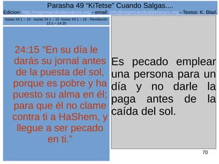 Edicion: http://regresandoalasraices.org - email: info@regresandoalasraices.org - Textos: K. Blad. 
70 
Parasha 49 “KiTetse” Cuando Salgas.... 
24:15 “En su día le 
darás su jornal antes 
de la puesta del sol, 
porque es pobre y ha 
puesto su alma en él; 
para que él no clame 
contra ti a HaShem, y 
llegue a ser pecado 
en ti.” 
Es pecado emplear 
una persona para un 
día y no darle la 
paga antes de la 
caída del sol. 
Isaías 54:1 – 10 - Isaías 54:1 – 10 -Isaías 54:1 – 10 - Revelación 
12:1 – 14:20 
 