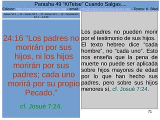 Edicion: http://regresandoalasraices.org - email: info@regresandoalasraices.org - Textos: K. Blad. 
71 
Parasha 49 “KiTetse” Cuando Salgas.... 
24:16 “Los padres no 
morirán por sus 
hijos, ni los hijos 
morirán por sus 
padres; cada uno 
morirá por su propio 
Pecado.” 
cf. Josué 7:24. 
Los padres no pueden morir 
por el testimonio de sus hijos. 
El texto hebreo dice “cada 
hombre”, no “cada uno”. Esto 
nos enseña que la pena de 
muerte no puede ser aplicada 
sobre hijos mayores de edad 
por lo que han hecho sus 
padres, pero sobre sus hijos 
menores sí, cf. Josué 7:24. 
Isaías 54:1 – 10 - Isaías 54:1 – 10 -Isaías 54:1 – 10 - Revelación 
12:1 – 14:20 
 