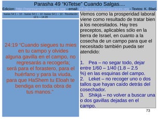 Edicion: http://regresandoalasraices.org - email: info@regresandoalasraices.org - Textos: K. Blad. 
73 
Parasha 49 “KiTetse” Cuando Salgas.... 
24:19 “Cuando siegues tu mies 
en tu campo y olvides 
alguna gavilla en el campo, no 
regresarás a recogerla; 
será para el forastero, para el 
huérfano y para la viuda, 
para que HaShem tu Eloah te 
bendiga en toda obra de 
tus manos.” 
Vemos como la prosperidad laboral 
viene como resultado de tratar bien 
a los necesitados. Hay tres 
preceptos, aplicables sólo en la 
tierra de Israel, en cuanto a la 
cosecha de un campo para que el 
necesitado también pueda ser 
atendido: 
1. Pea – no segar todo, dejar 
entre 1/60 – 1/40 (1.8 – 2.5 
%) en las esquinas del campo. 
2. Leket – no recoger uno o dos 
tallos que hayan caído detrás del 
cosechador. 
3. Shikjá – no volver a buscar una 
o dos gavillas dejadas en el 
campo. 
Isaías 54:1 – 10 - Isaías 54:1 – 10 -Isaías 54:1 – 10 - Revelación 
12:1 – 14:20 
 