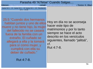 Edicion: http://regresandoalasraices.org - email: info@regresandoalasraices.org - Textos: K. Blad. 
74 
Parasha 49 “KiTetse” Cuando Salgas.... 
25:5 “Cuando dos hermanos 
habitan juntos y uno de ellos 
muere y no tiene hijo, la mujer 
del fallecido no se casará 
fuera de la familia con un 
extraño. El cuñado se 
allegará a ella y la tomará 
para sí como mujer, y 
cumplirá con ella su 
deber de cuñado.” 
Rut 4:7-8. 
Hoy en día no se aconseja 
hacer este tipo de 
matrimonios y por lo tanto 
siempre se hace el acto 
descrito en los versículos 
siguientes, llamado “jalitsá”, 
cf. 
Rut 4:7-8. 
Isaías 54:1 – 10 - Isaías 54:1 – 10 -Isaías 54:1 – 10 - Revelación 
12:1 – 14:20 
 