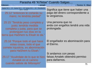 Edicion: http://regresandoalasraices.org - email: info@regresandoalasraices.org - Textos: K. Blad. 
75 
Parasha 49 “KiTetse” Cuando Salgas.... 
25:12 “entonces le cortarás su 
mano; no tendrás piedad” 
25:15 “Tendrás peso completo y 
justo; tendrás medida 
completa y justa, para que se 
prolonguen tus días en la 
tierra que HaShem tu Eloah te da.” 
25:16 “Porque todo el que hace 
estas cosas, todo el que 
comete injusticia, es abominación 
para HaShem tu Eloah.” 
25:17 “Acuérdate de lo que te hizo 
Amalek en el camino 
cuando saliste de Mitsrayim” 
Significa que tiene que haber una 
paga del dinero correspondiente a 
la vergüenza. 
Una persona que no 
anda con engaños tendrá una vida 
prolongada. 
El engañador es abominación para 
el Eterno. 
Si andamos con pesas 
falsas Amalek obtendrá permiso 
para dañarnos. 
Isaías 54:1 – 10 - Isaías 54:1 – 10 -Isaías 54:1 – 10 - Revelación 
12:1 – 14:20 
 