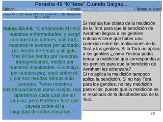Edicion: http://regresandoalasraices.org - email: info@regresandoalasraices.org - Textos: K. Blad. 
79 
Parasha 49 “KiTetse” Cuando Salgas.... 
Isaías 53:4-6: “Ciertamente él llevó 
nuestras enfermedades, y cargó 
con nuestros dolores; con todo, 
nosotros le tuvimos por azotado, 
por herido de Eloah y afligido. 
Mas él fue herido por nuestras 
transgresiones, molido por 
nuestras iniquidades. El castigo, 
por nuestra paz, cayó sobre él, 
y por sus heridas hemos sido 
sanados. Todos nosotros 
nos descarriamos como ovejas, nos 
apartamos cada cual por su 
camino; pero HaShem hizo que 
cayera sobre él la 
iniquidad de todos nosotros.” 
Si Yeshúa fue objeto de la maldición 
de la Torá para que la bendición de 
Avraham llegara a los gentiles, 
entonces tiene que haber una 
conexión entre las maldiciones de la 
Torá y los gentiles. Si la Torá no aplica 
a los gentiles ¿cómo Yeshúa podía 
tomar la maldición que correspondía a 
los gentiles para que la bendición de 
Avraham les alcanzara? 
Si no aplica la maldición tampoco 
aplica la bendición. Si no hay Torá 
para los gentiles, no hay maldición 
para ellos, puesto que la maldición es 
el resultado de la desobediencia de la 
Torá. 
Isaías 54:1 – 10 - Isaías 54:1 – 10 -Isaías 54:1 – 10 - Revelación 
12:1 – 14:20 
 