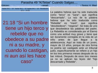 Edicion: http://regresandoalasraices.org - email: info@regresandoalasraices.org - Textos: K. Blad. 
8 
Parasha 49 “KiTetse” Cuando Salgas.... 
21:18 “Si un hombre 
tiene un hijo terco y 
rebelde que no 
obedece a su padre 
ni a su madre, y 
cuando lo castigan, 
ni aun así les hace 
caso” 
La palabra hebrea que ha sido traducida 
como “terco” es “sarar”, que significa 
“descarriado”. La raíz de la palabra 
hebrea que ha sido traducida como 
“Rebelde” es “mará”, que significa 
“desobedecer”, “negarse”. Se trata de uno 
que desobedece las palabras del padre. 
La Rebeldía es considerada por el Eterno 
como una actitud muy grave y tiene que 
ser duramente corregida en la vida de un 
niño antes de que llegue a la 
adolescencia. Aquí se trata de un joven, 
mayor de 13 años, porque de otra forma 
no podría ser castigado ante un tribunal 
judío, específicamente se refiere a un hijo 
en los tres primeros meses después de su 
bar mitsvá. Después de esos tres meses 
ya no se aplican las leyes del “hijo 
descarriado y Rebelde”. 
Isaías 54:1 – 10 - Isaías 54:1 – 10 -Isaías 54:1 – 10 - Revelación 
12:1 – 14:20 
 