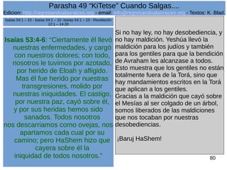 Edicion: http://regresandoalasraices.org - email: info@regresandoalasraices.org - Textos: K. Blad. 
80 
Parasha 49 “KiTetse” Cuando Salgas.... 
Isaías 53:4-6: “Ciertamente él llevó 
nuestras enfermedades, y cargó 
con nuestros dolores; con todo, 
nosotros le tuvimos por azotado, 
por herido de Eloah y afligido. 
Mas él fue herido por nuestras 
transgresiones, molido por 
nuestras iniquidades. El castigo, 
por nuestra paz, cayó sobre él, 
y por sus heridas hemos sido 
sanados. Todos nosotros 
nos descarriamos como ovejas, nos 
apartamos cada cual por su 
camino; pero HaShem hizo que 
cayera sobre él la 
iniquidad de todos nosotros.” 
Si no hay ley, no hay desobediencia, y 
no hay maldición. Yeshúa llevó la 
maldición para los judíos y también 
para los gentiles para que la bendición 
de Avraham les alcanzase a todos. 
Esto muestra que los gentiles no están 
totalmente fuera de la Torá, sino que 
hay mandamientos escritos en la Torá 
que aplican a los gentiles. 
Gracias a la maldición que cayó sobre 
el Mesías al ser colgado de un árbol, 
somos liberados de las maldiciones 
que nos tocaban por nuestras 
desobediencias. 
¡Baruj HaShem! 
Isaías 54:1 – 10 - Isaías 54:1 – 10 -Isaías 54:1 – 10 - Revelación 
12:1 – 14:20 
 