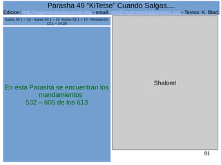 Edicion: http://regresandoalasraices.org - email: info@regresandoalasraices.org - Textos: K. Blad. 
81 
Parasha 49 “KiTetse” Cuando Salgas.... 
En esta Parashá se encuentran los 
mandamientos 
532 – 605 de los 613 
Shalom! 
Isaías 54:1 – 10 - Isaías 54:1 – 10 -Isaías 54:1 – 10 - Revelación 
12:1 – 14:20 
 