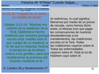 Edicion: http://regresandoalasraices.org - email: info@regresandoalasraices.org - Textos: K. Blad. 
82 
Parasha 49 “KiTetse” Cuando Salgas.... 
21:22-23 “colgado de un árbol... 
es maldito de Eloah” 
Gálatas 3:13-14: “Mashiaj nos 
redimió de la maldición de la 
Torá, habiéndose hecho 
maldición por nosotros [porque 
escrito está: maldito todo el 
que cuelga de un madero], a 
fin de que en Mashiaj Yeshúa 
la bendición de Avraham 
viniera a los gentiles, para que 
recibiéramos la promesa del 
Espíritu mediante la fe.” 
cf. Levítico 26 y Deuteronomio 27 
Al redimirnos, lo cual significa 
liberarnos por medio de un precio 
de rescate, como hemos dicho 
antes, el Mesías tuvo que pagar 
las consecuencias de nuestras 
desobediencias a los 
mandamientos, las maldiciones 
escritas en la Torá. Todas 
las maldiciones cayeron sobre él. 
Todas las enfermedades 
cayeron sobre él. Toda la ira de 
HaShem cayó sobre él. 
Isaías 54:1 – 10 - Isaías 54:1 – 10 -Isaías 54:1 – 10 - Revelación 
12:1 – 14:20 

