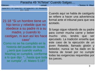 Edicion: http://regresandoalasraices.org - email: info@regresandoalasraices.org - Textos: K. Blad. 
9 
Parasha 49 “KiTetse” Cuando Salgas.... 
21:18 “Si un hombre tiene un 
hijo terco y rebelde que no 
obedece a su padre ni a su 
madre, y cuando lo 
castigan, ni aun así les hace 
caso” 
Como no se ha cumplido en la 
historia del pueblo de Israel, 
¿será que cuando vuelva 
Mashiaj se cumplirá, conforme 
a lo que dijo: “...hasta que toda 
se cumpla”, cf. Mateo 5:18? 
Cuando aquí se habla de castigarlo 
se refiere a hacer una advertencia 
formal ante el tribunal para que sea 
azotado. 
Si luego sigue robando de su padre 
para comer mucha carne y beber 
mucho vino, tendrá que ser 
ejecutado. La tradición enseña que 
este caso de la ejecución de un 
joven Rebelde, llamado glotón y 
bebedor, nunca se ha dado en la 
historia de Israel por no cumplir 
todas las exigencias requeridas por 
los jueces. 
Isaías 54:1 – 10 - Isaías 54:1 – 10 -Isaías 54:1 – 10 - Revelación 
12:1 – 14:20 
 