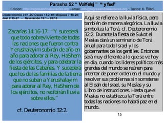 Edicion: http://regresandoalasraices.org - email: info@regresandoalasraices.org - Textos: K. Blad. 
15 
Parasha 52 “ VaYelej ” “ y fue” 
Zacarías 14:16-17: “Y sucederá 
que todo sobreviviente de todas 
las naciones que fueron contra 
Yerushalayim subirán de año en 
año para adorar al Rey, HaShem 
de los ejércitos, y para celebrar la 
fiesta de las Cabañas. Y sucederá 
que los de las familias de la tierra 
que no suban a Yerushalayim 
para adorar al Rey, HaShem de 
los ejércitos, no recibirán lluvia 
sobre ellos.” 
cf. Deuteronomio 32:2. 
Aquí se refiere a la lluvia física, pero 
también de manera alegórica. La lluvia 
simboliza la Torá, cf. Deuteronomio 
32:2. Durante la fiesta de Sukot el 
Mesías dará un seminario de Torá 
anual para todo Israel y los 
gobernantes de los gentiles. Entonces 
será muy diferente a lo que se ve hoy 
en día, cuando los líderes políticos más 
grandes del mundo se reúnen para 
intentar de poner orden en el mundo y 
resolver sus problemas sin someterse 
al Eloah de Israel, su Mesías y su 
Libro de instrucciones. Hasta que el 
Mesías no establezca la Torá entre 
todas las naciones no habrá paz en el 
mundo. 
Deuteronomio 31:1-25/ Oseas 14:2-10; Miqueas 7:18-20; 
Joel 2:15-27 - Revelación 19:1 – 20:10 
 