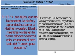 Edicion: http://regresandoalasraices.org - email: info@regresandoalasraices.org - Textos: K. Blad. 
18 
Parasha 52 “ VaYelej ” “ y fue” 
31:13 “Y sus hijos, que no 
la conocen, la oirán y 
aprenderán a temer a 
HaShem vuestro Eloah, 
mientras viváis en la 
tierra adonde vosotros 
vais, cruzando al otro 
lado del Yardén para 
poseerla.” 
El temor de HaShem es uno de 
los ingredientes más importantes 
en nuestra relación con Él. Ese 
temor es producido por la lectura 
de la Torá. Los hijos que 
escuchan cuando sus padres leen 
la Torá en su casa aprenderán a 
temer al Eterno. 
Deuteronomio 31:1-25/ Oseas 14:2-10; Miqueas 7:18-20; 
Joel 2:15-27 - Revelación 19:1 – 20:10 
 