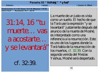 Edicion: http://regresandoalasraices.org - email: info@regresandoalasraices.org - Textos: K. Blad. 
20 
Parasha 52 “ VaYelej ” “ y fue” 
31:14, 16 “tu 
muerte… vas 
a acostarte… 
y se levantará” 
cf. 32:39. 
La muerte de un justo es vista 
como un sueño. El hecho de que 
la Torá use la expresión “y se 
levantará” justamente después del 
anuncio de la muerte de Moshé, 
es interpretado como una 
referencia a la resurrección. Este 
es uno de los lugares donde la 
Torá habla de la resurrección de 
los muertos, cf. 32:39. Con la 
segunda venida del Mesías 
Yeshua, Moshé será despertado. 
Deuteronomio 31:1-25/ Oseas 14:2-10; Miqueas 7:18-20; 
Joel 2:15-27 - Revelación 19:1 – 20:10 
 